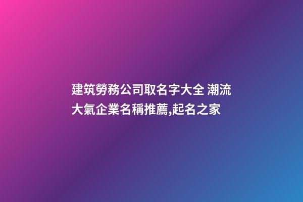 建筑勞務公司取名字大全 潮流大氣企業名稱推薦,起名之家-第1張-公司起名-玄機派